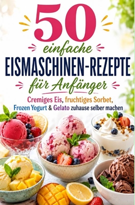 Afbeeldingen van 50 einfache Eismaschinen-Rezepte für Anfänger Cremiges Eis, fruchtiges Sorbet, Frozen Yogurt & Gelato zuhause selber machen